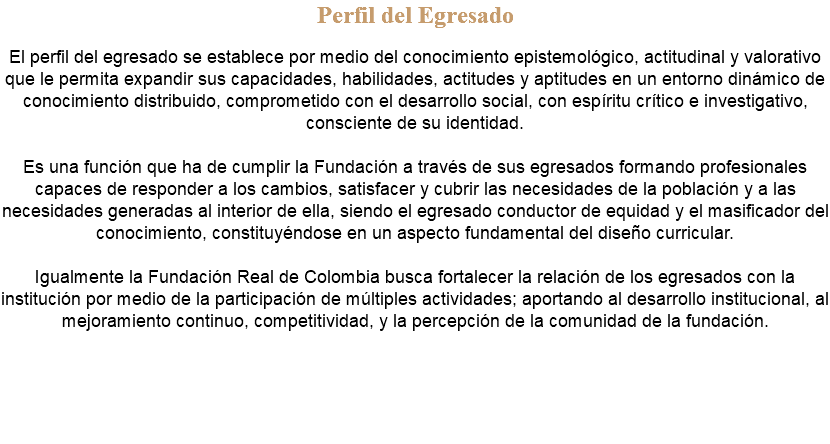 Perfil del Egresado El perfil del egresado se establece por medio del conocimiento epistemológico, actitudinal y valorativo que le permita expandir sus capacidades, habilidades, actitudes y aptitudes en un entorno dinámico de conocimiento distribuido, comprometido con el desarrollo social, con espíritu crítico e investigativo, consciente de su identidad. Es una función que ha de cumplir la Fundación a través de sus egresados formando profesionales capaces de responder a los cambios, satisfacer y cubrir las necesidades de la población y a las necesidades generadas al interior de ella, siendo el egresado conductor de equidad y el masificador del conocimiento, constituyéndose en un aspecto fundamental del diseño curricular. Igualmente la Fundación Real de Colombia busca fortalecer la relación de los egresados con la institución por medio de la participación de múltiples actividades; aportando al desarrollo institucional, al mejoramiento continuo, competitividad, y la percepción de la comunidad de la fundación. 